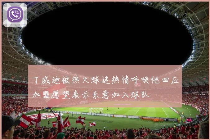 丁威迪被热火球迷热情呼唤他回应加盟愿望表示乐意加入球队